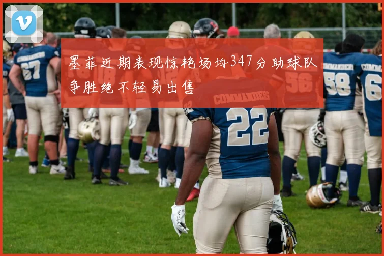墨菲近期表现惊艳场均347分助球队争胜绝不轻易出售