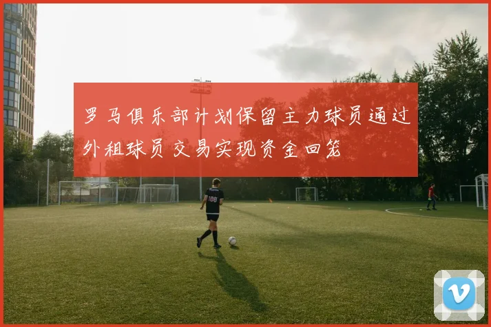 罗马俱乐部计划保留主力球员通过外租球员交易实现资金回笼
