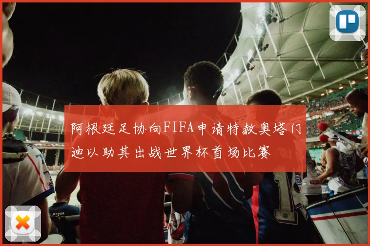 阿根廷足协向FIFA申请特赦奥塔门迪以助其出战世界杯首场比赛