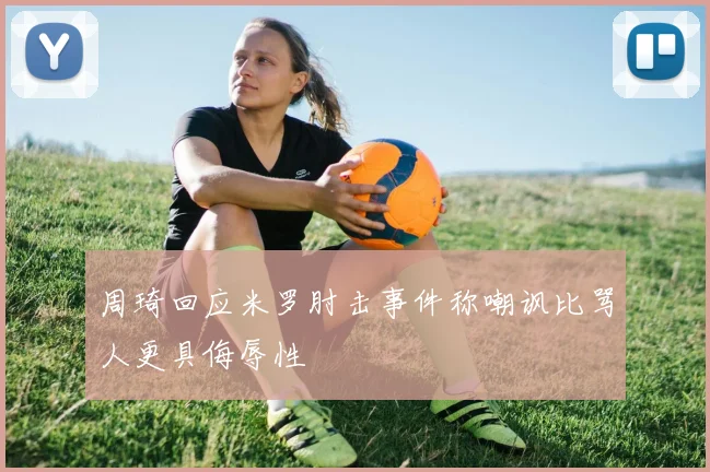 周琦回应米罗肘击事件称嘲讽比骂人更具侮辱性
