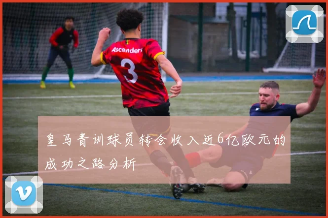 皇马青训球员转会收入近6亿欧元的成功之路分析