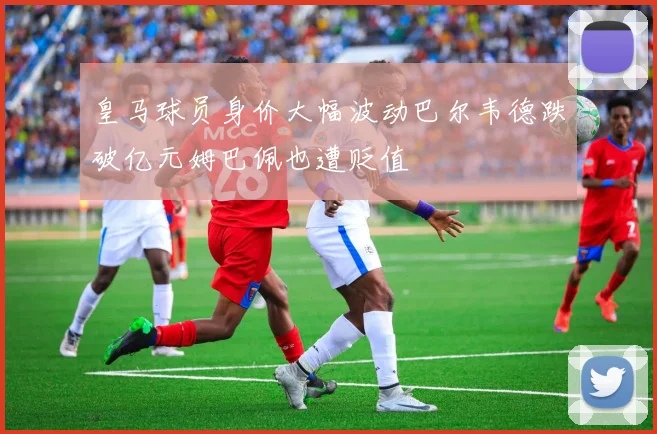 皇马球员身价大幅波动巴尔韦德跌破亿元姆巴佩也遭贬值