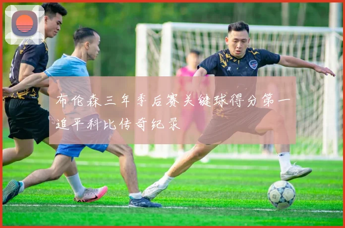 布伦森三年季后赛关键球得分第一追平科比传奇纪录