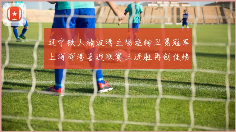 辽宁铁人楠波湾主场逆转卫冕冠军上海海港喜迎联赛三连胜再创佳绩