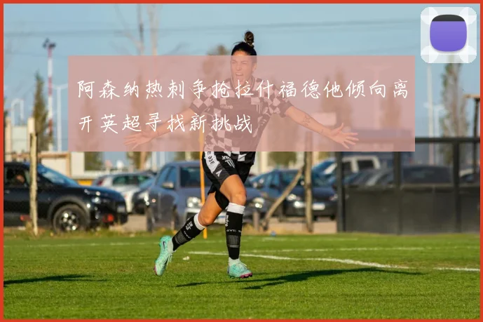 阿森纳热刺争抢拉什福德他倾向离开英超寻找新挑战