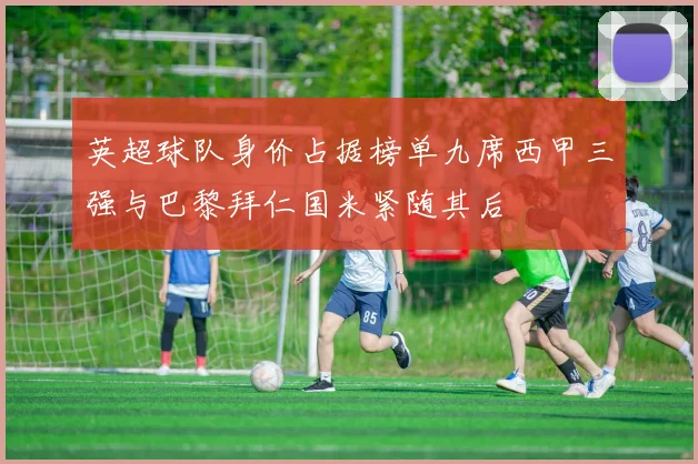英超球队身价占据榜单九席西甲三强与巴黎拜仁国米紧随其后