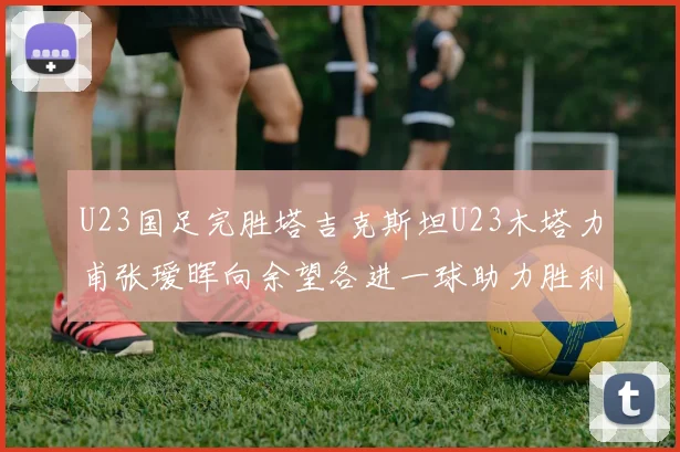 U23国足完胜塔吉克斯坦U23木塔力甫张瑷晖向余望各进一球助力胜利
