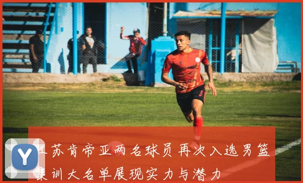 江苏肯帝亚两名球员再次入选男篮集训大名单展现实力与潜力