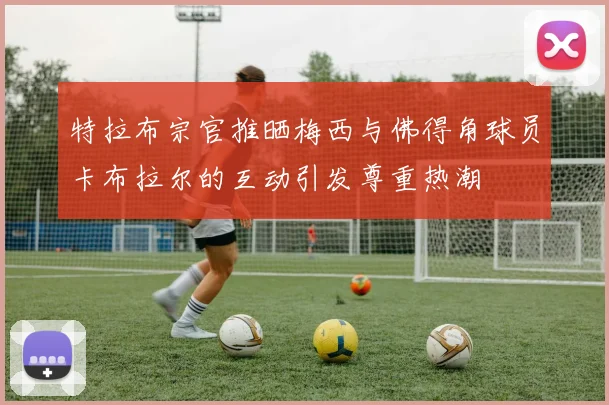 特拉布宗官推晒梅西与佛得角球员卡布拉尔的互动引发尊重热潮