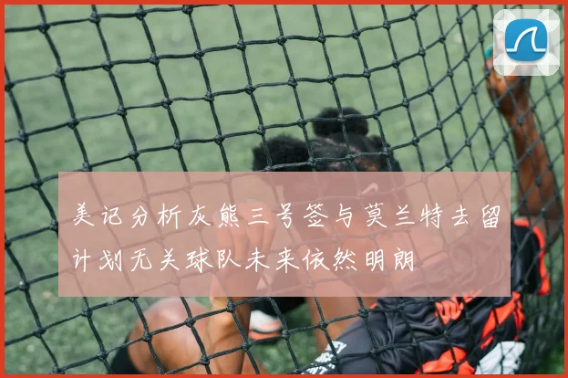 美记分析灰熊三号签与莫兰特去留计划无关球队未来依然明朗