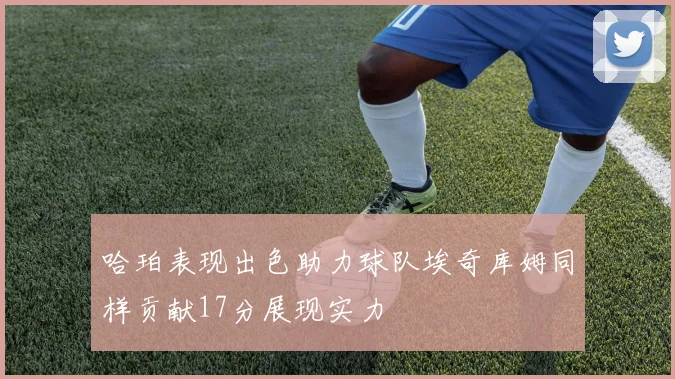 哈珀表现出色助力球队埃奇库姆同样贡献17分展现实力