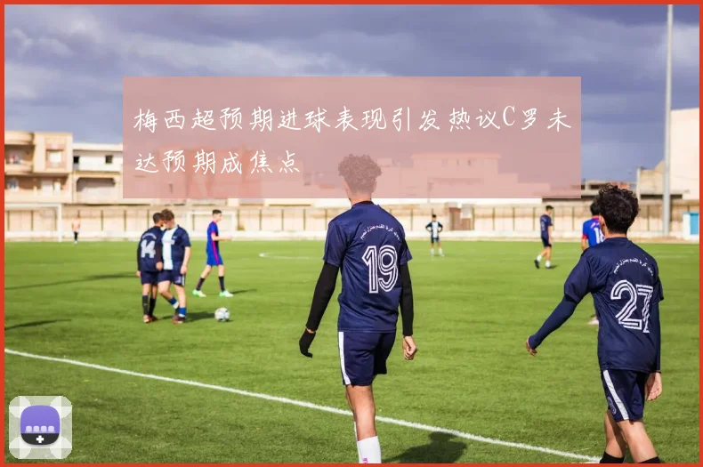 梅西超预期进球表现引发热议C罗未达预期成焦点