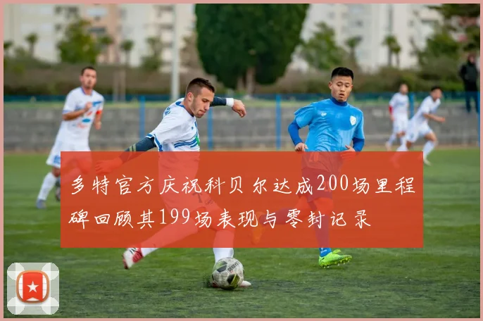 多特官方庆祝科贝尔达成200场里程碑回顾其199场表现与零封记录