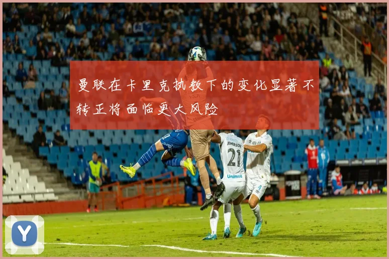 曼联在卡里克执教下的变化显著不转正将面临更大风险