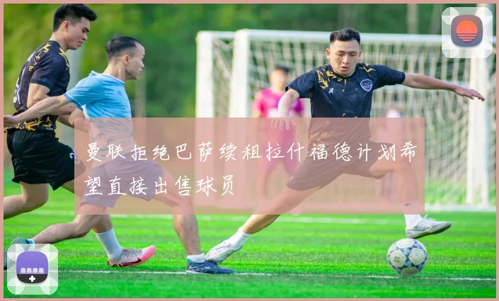曼联拒绝巴萨续租拉什福德计划希望直接出售球员