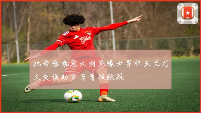 托蒂感慨意大利无缘世界杯米兰尤文失误助罗马晋级欧冠