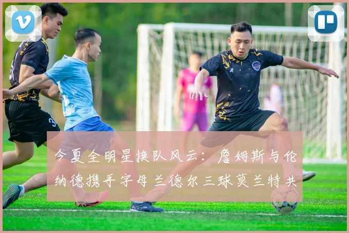今夏全明星换队风云：詹姆斯与伦纳德携手字母兰德尔三球莫兰特共创辉煌