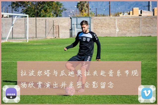 拉波尔塔与瓜迪奥拉共赴音乐节现场欣赏演出并亲密合影留念